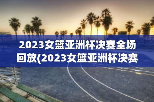 2023女篮亚洲杯决赛全场回放(2023女篮亚洲杯决赛全场回放在哪可以看)