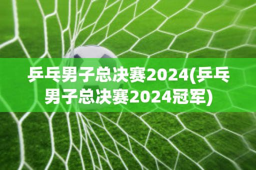 乒乓男子总决赛2024(乒乓男子总决赛2024冠军)