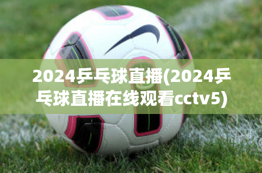 2024乒乓球直播(2024乒乓球直播在线观看cctv5)