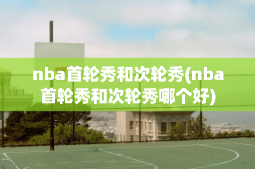 nba首轮秀和次轮秀(nba首轮秀和次轮秀哪个好)