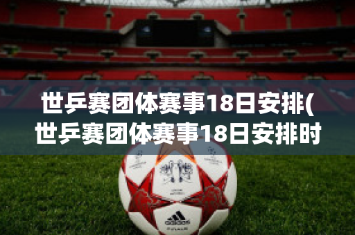 世乒赛团体赛事18日安排(世乒赛团体赛事18日安排时间)