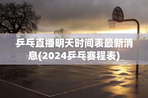 乒乓直播明天时间表最新消息(2024乒乓赛程表)