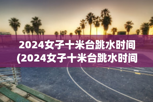 2024女子十米台跳水时间(2024女子十米台跳水时间柏林站)