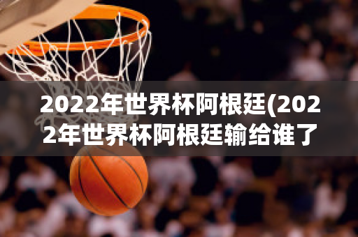 2022年世界杯阿根廷(2022年世界杯阿根廷输给谁了)