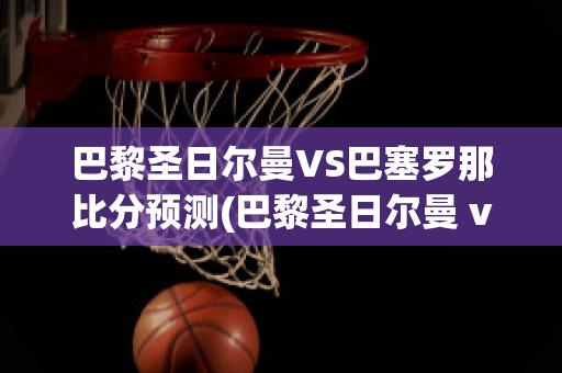 巴黎圣日尔曼VS巴塞罗那比分预测(巴黎圣日尔曼 vs 巴塞罗那)