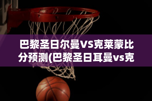 巴黎圣日尔曼VS克莱蒙比分预测(巴黎圣日耳曼vs克莱蒙比分预测)