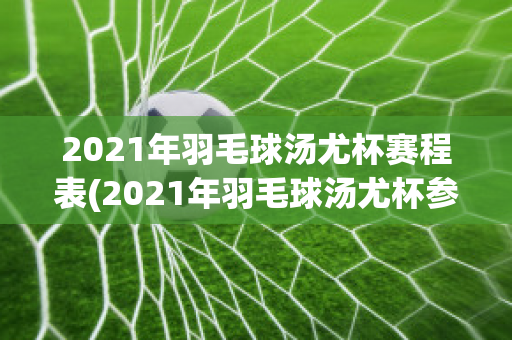 2021年羽毛球汤尤杯赛程表(2021年羽毛球汤尤杯参赛选手)