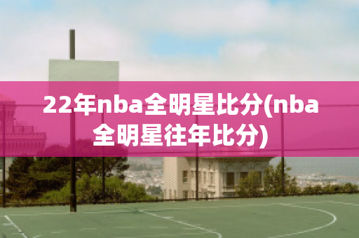 22年nba全明星比分(nba全明星往年比分)