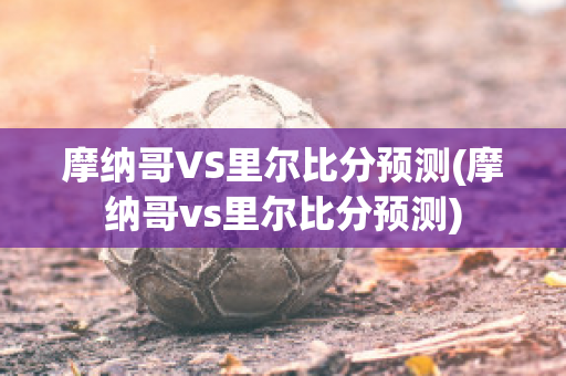 摩纳哥VS里尔比分预测(摩纳哥vs里尔比分预测)