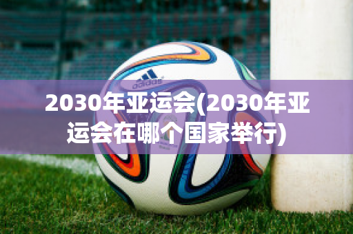 2030年亚运会(2030年亚运会在哪个国家举行)