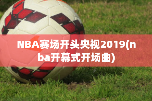 NBA赛场开头央视2019(nba开幕式开场曲)