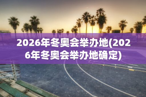 2026年冬奥会举办地(2026年冬奥会举办地确定)