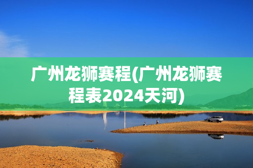 广州龙狮赛程(广州龙狮赛程表2024天河)