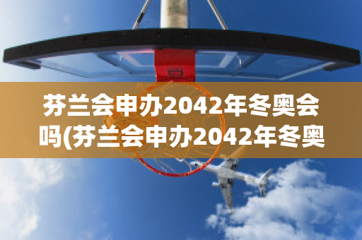 芬兰会申办2042年冬奥会吗(芬兰会申办2042年冬奥会吗为什么)