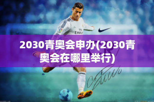 2030青奥会申办(2030青奥会在哪里举行)