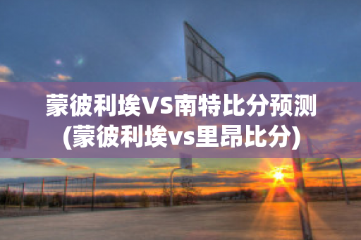 蒙彼利埃VS南特比分预测(蒙彼利埃vs里昂比分)