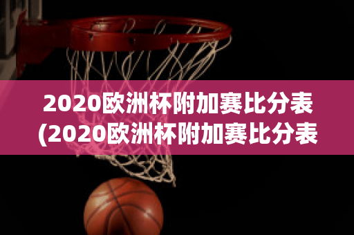 2020欧洲杯附加赛比分表(2020欧洲杯附加赛比分表最新)