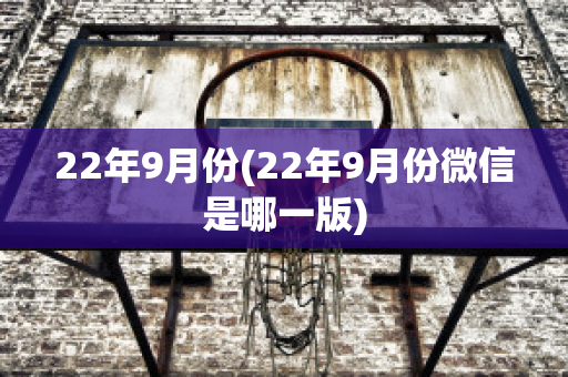 22年9月份(22年9月份微信是哪一版)