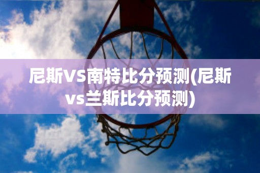 尼斯VS南特比分预测(尼斯vs兰斯比分预测)