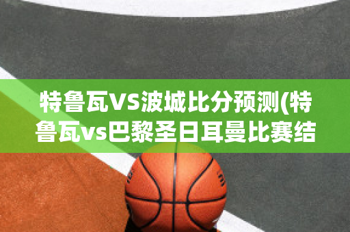 特鲁瓦VS波城比分预测(特鲁瓦vs巴黎圣日耳曼比赛结果)