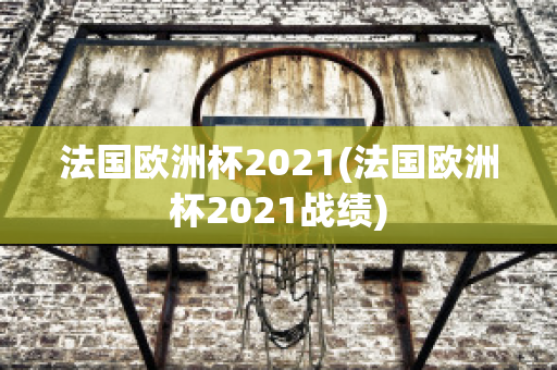 法国欧洲杯2021(法国欧洲杯2021战绩)