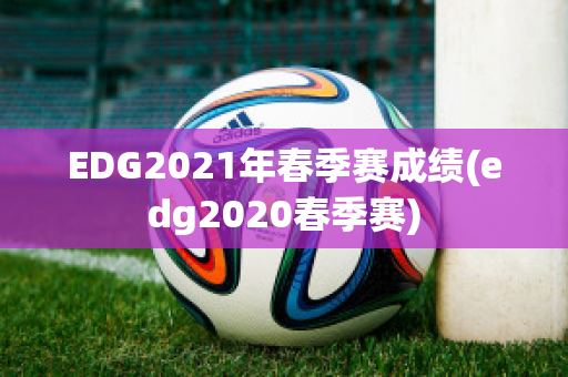 EDG2021年春季赛成绩(edg2020春季赛)