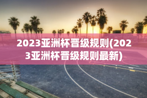 2023亚洲杯晋级规则(2023亚洲杯晋级规则最新)