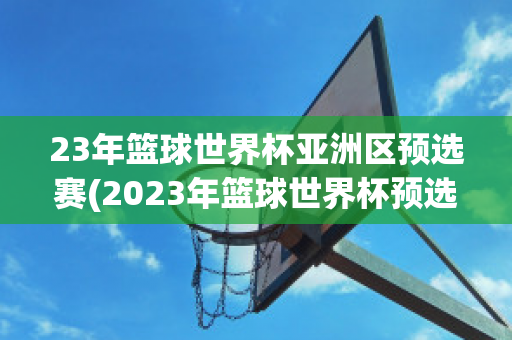 23年篮球世界杯亚洲区预选赛(2023年篮球世界杯预选赛)