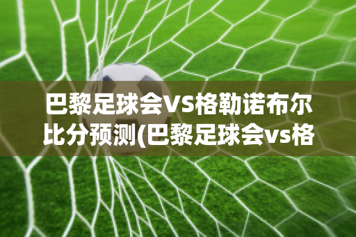 巴黎足球会VS格勒诺布尔比分预测(巴黎足球会vs格勒诺布尔比分预测)