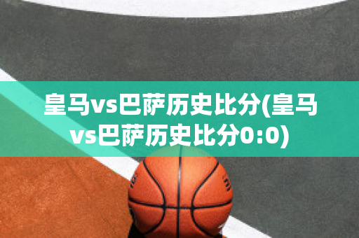 皇马vs巴萨历史比分(皇马vs巴萨历史比分0:0)