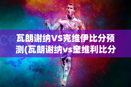 瓦朗谢纳VS克维伊比分预测(瓦朗谢纳vs奎维利比分预测)