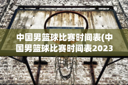 中国男篮球比赛时间表(中国男篮球比赛时间表2023赛程)