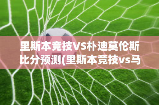 里斯本竞技VS朴迪莫伦斯比分预测(里斯本竞技vs马里迪莫预测)