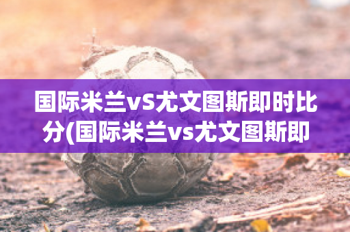 国际米兰vS尤文图斯即时比分(国际米兰vs尤文图斯即时比分结果)