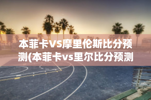 本菲卡VS摩里伦斯比分预测(本菲卡vs里尔比分预测)