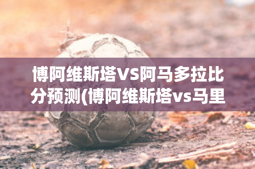 博阿维斯塔VS阿马多拉比分预测(博阿维斯塔vs马里迪莫直播)