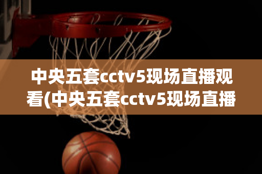 中央五套cctv5现场直播观看(中央五套cctv5现场直播观看篮球)