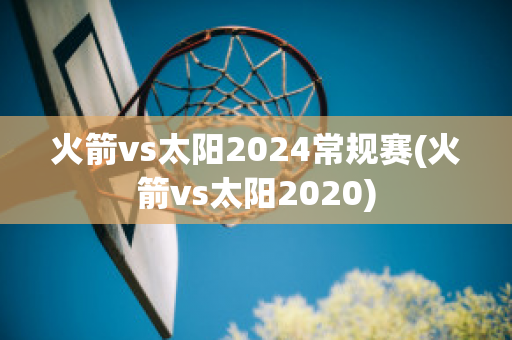 火箭vs太阳2024常规赛(火箭vs太阳2020)