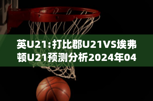 英U21:打比郡U21VS埃弗顿U21预测分析2024年04月29日(埃弗顿u23)