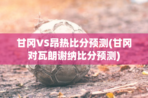 甘冈VS昂热比分预测(甘冈对瓦朗谢纳比分预测)