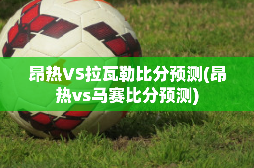 昂热VS拉瓦勒比分预测(昂热vs马赛比分预测)