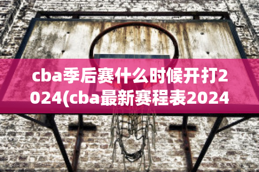 cba季后赛什么时候开打2024(cba最新赛程表2024)