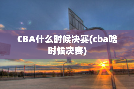 CBA什么时候决赛(cba啥时候决赛)