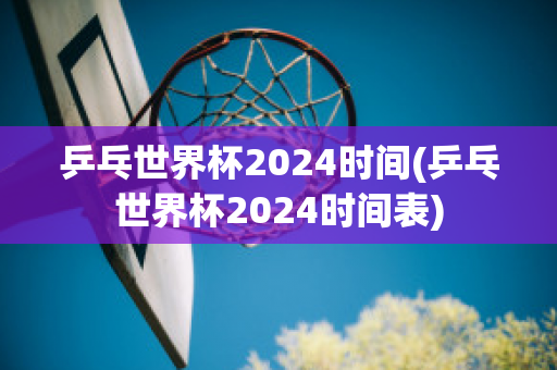 乒乓世界杯2024时间(乒乓世界杯2024时间表)