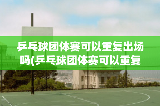 乒乓球团体赛可以重复出场吗(乒乓球团体赛可以重复出场吗视频)