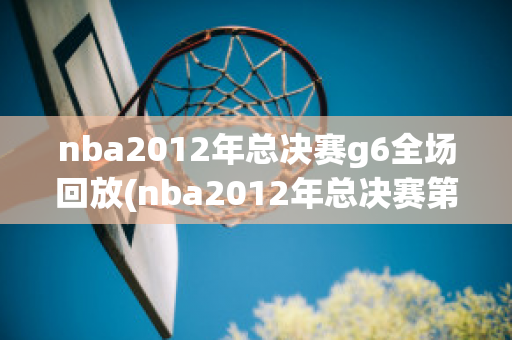 nba2012年总决赛g6全场回放(nba2012年总决赛第六场回放)