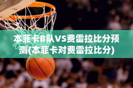 本菲卡B队VS费雷拉比分预测(本菲卡对费雷拉比分)