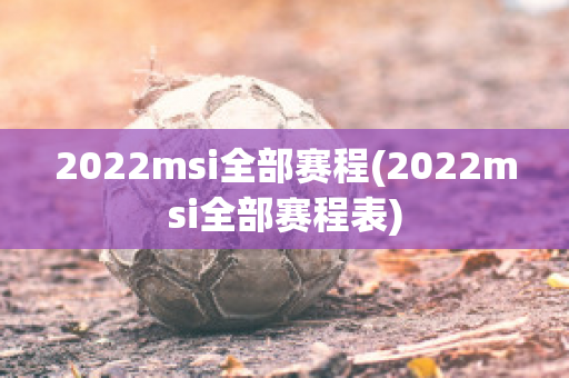 2022msi全部赛程(2022msi全部赛程表)