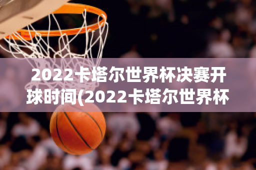 2022卡塔尔世界杯决赛开球时间(2022卡塔尔世界杯决赛开球时间是几点)