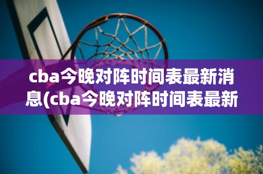 cba今晚对阵时间表最新消息(cba今晚对阵时间表最新消息查询)